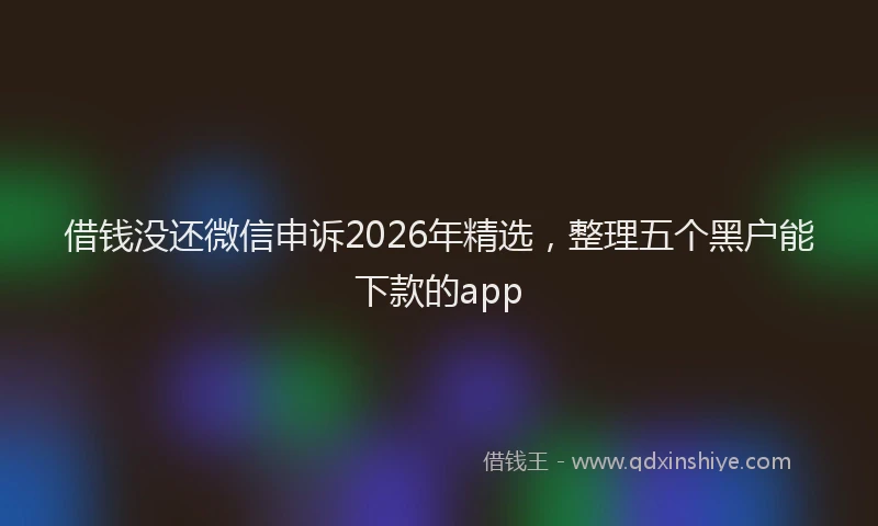 借钱没还微信申诉2026年精选，整理五个黑户能下款的app