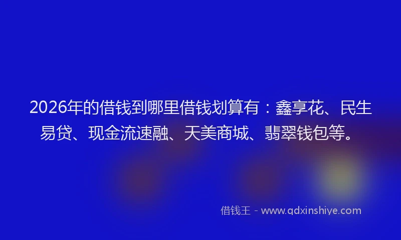 2026年的借钱到哪里借钱划算有：鑫享花、民生易贷、现金流速融、天美商城、翡翠钱包等。