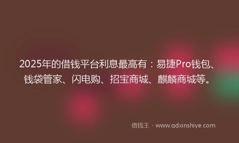 2025年的借钱平台利息最高有：易捷Pro钱包、钱袋管家、闪电购、招宝商城、麒麟商城等。
