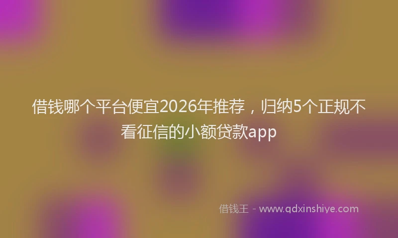 借钱哪个平台便宜2026年推荐，归纳5个正规不看征信的小额贷款app