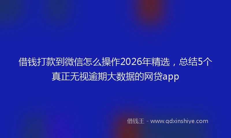 借钱打款到微信怎么操作2026年精选,总结5个真正无视逾期大数据的网贷app