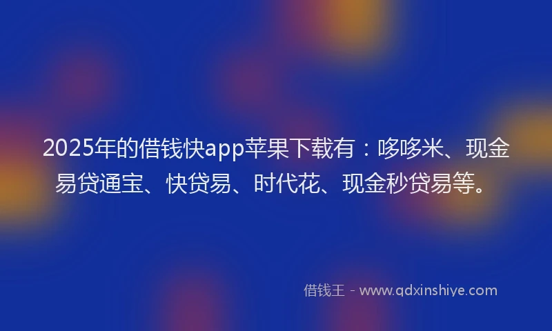2025年的借钱快app苹果下载有：哆哆米、现金易贷通宝、快贷易、时代花、现金秒贷易等。