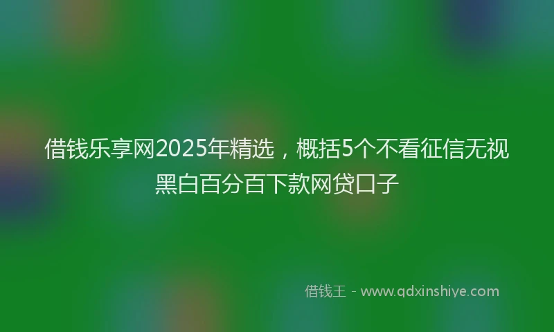借钱乐享网2025年精选，概括5个不看征信无视黑白百分百下款网贷口子
