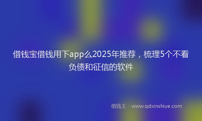 借钱宝借钱用下app么2025年推荐,梳理5个不看负债和征信的软件