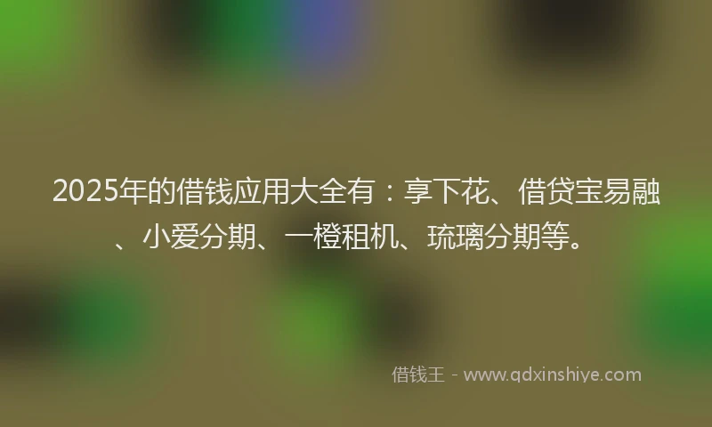 2025年的借钱应用大全有：享下花、借贷宝易融、小爱分期、一橙租机、琉璃分期等。