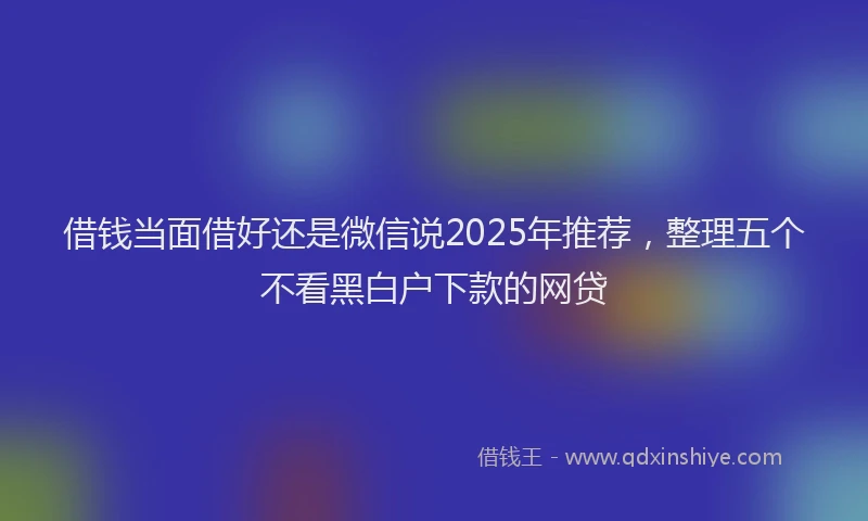 借钱当面借好还是微信说2025年推荐,整理五个不看黑白户下款的网贷