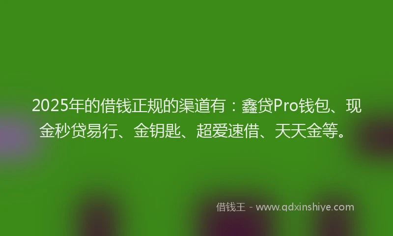 2025年的借钱正规的渠道有：鑫贷Pro钱包、现金秒贷易行、金钥匙、超爱速借、天天金等。