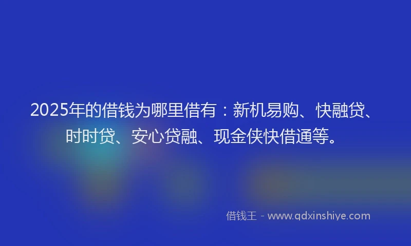 2025年的借钱为哪里借有:新机易购、快融贷、时时贷、安心贷融、现金侠快借通等。