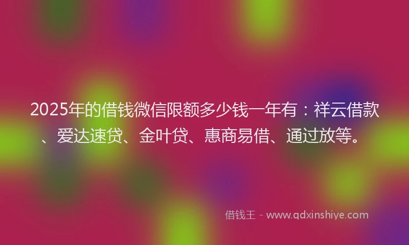 2025年的借钱微信限额多少钱一年有：祥云借款、爱达速贷、金叶贷、惠商易借、通过放等。