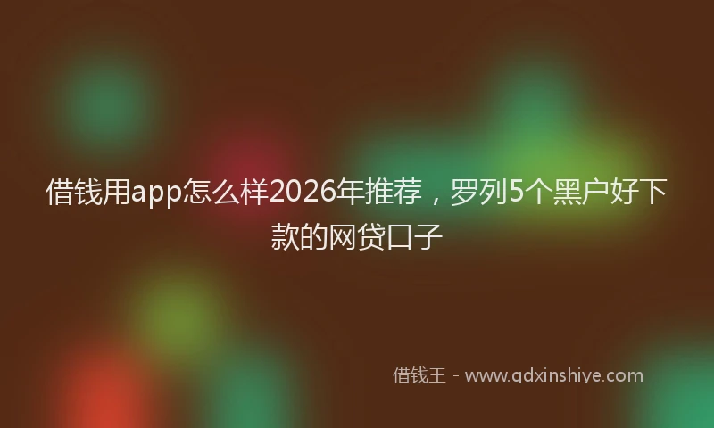 借钱用app怎么样2026年推荐，罗列5个黑户好下款的网贷口子