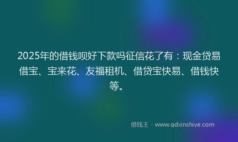 2025年的借钱呗好下款吗征信花了有：现金贷易借宝、宝来花、友福租机、借贷宝快易、借钱快等。