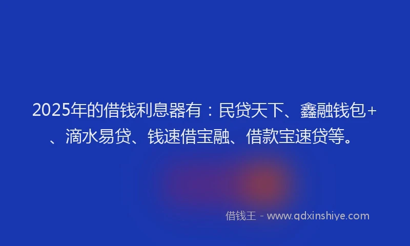 2025年的借钱利息器有：民贷天下、鑫融钱包+、滴水易贷、钱速借宝融、借款宝速贷等。
