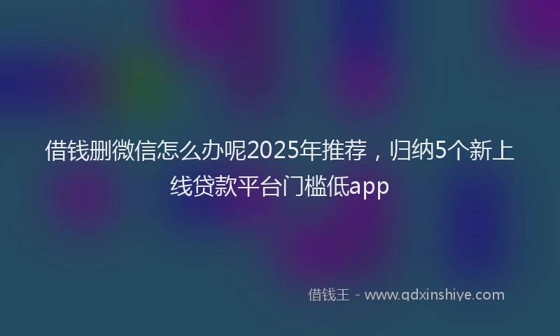 借钱删微信怎么办呢2025年推荐，归纳5个新上线贷款平台门槛低app