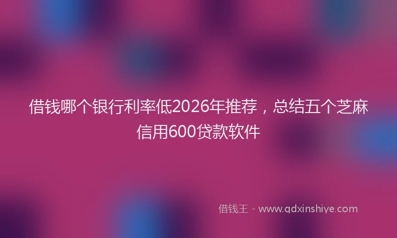 借钱哪个银行利率低2026年推荐，总结五个芝麻信用600贷款软件