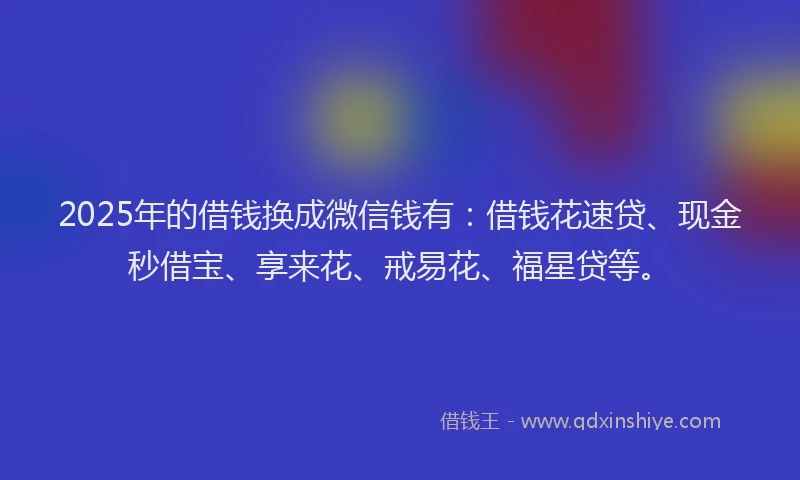 2025年的借钱换成微信钱有:借钱花速贷、现金秒借宝、享来花、戒易花、福星贷等。