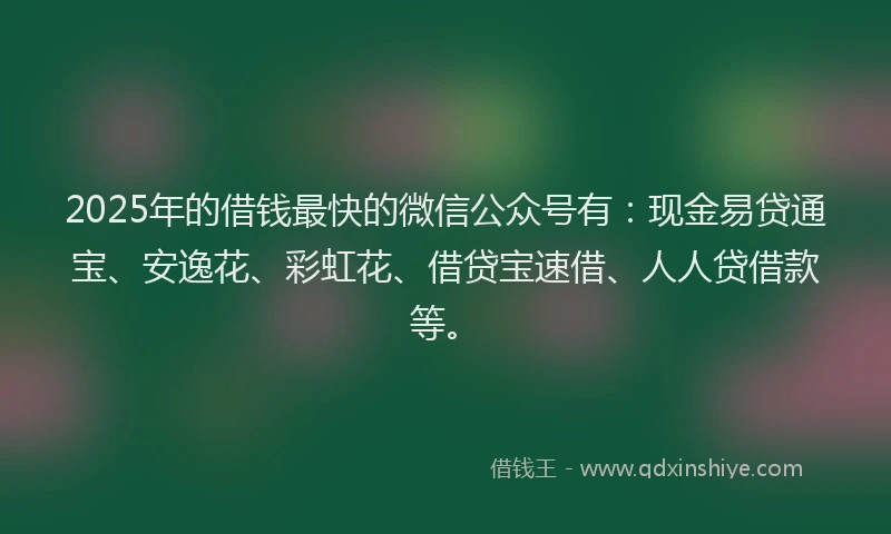 2025年的借钱最快的微信公众号有：现金易贷通宝、安逸花、彩虹花、借贷宝速借、人人贷借款等。