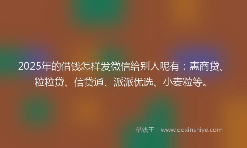 2025年的借钱怎样发微信给别人呢有：惠商贷、粒粒贷、信贷通、派派优选、小麦粒等。