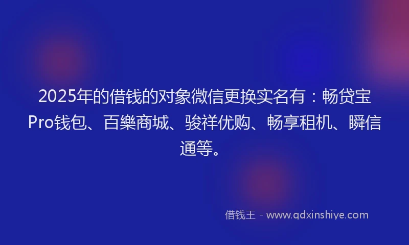 2025年的借钱的对象微信更换实名有：畅贷宝Pro钱包、百樂商城、骏祥优购、畅享租机、瞬信通等。