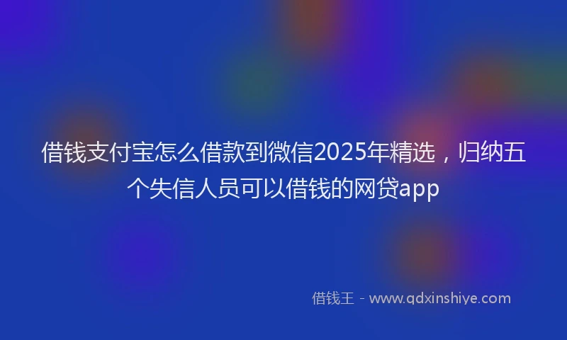 借钱支付宝怎么借款到微信2025年精选，归纳五个失信人员可以借钱的网贷app