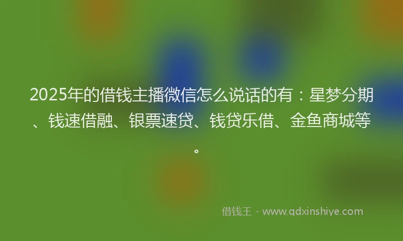 2025年的借钱主播微信怎么说话的有:星梦分期、钱速借融、银票速贷、钱贷乐借、金鱼商城等。