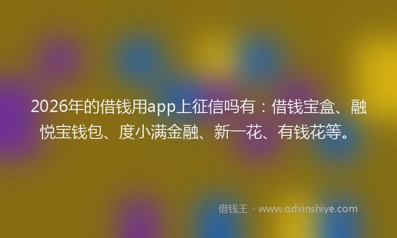2026年的借钱用app上征信吗有：借钱宝盒、融悦宝钱包、度小满金融、新一花、有钱花等。