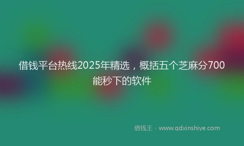 借钱平台热线2025年精选，概括五个芝麻分700能秒下的软件