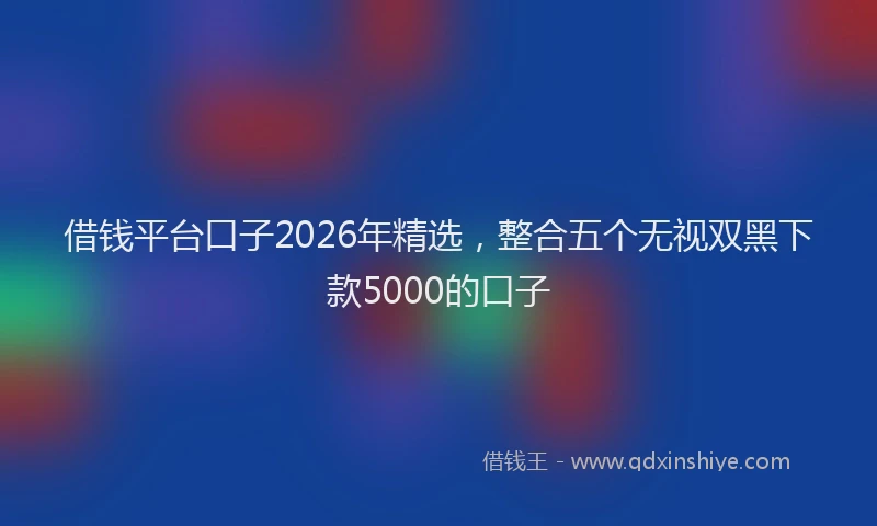 借钱平台口子2026年精选，整合五个无视双黑下款5000的口子