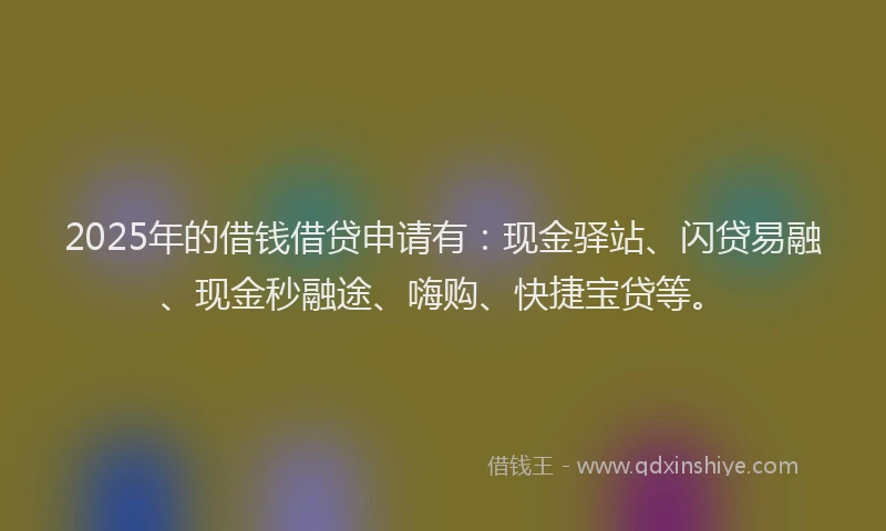 2025年的借钱借贷申请有：现金驿站、闪贷易融、现金秒融途、嗨购、快捷宝贷等。
