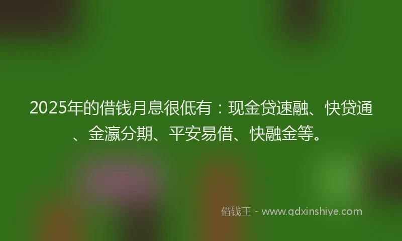 2025年的借钱月息很低有：现金贷速融、快贷通、金瀛分期、平安易借、快融金等。