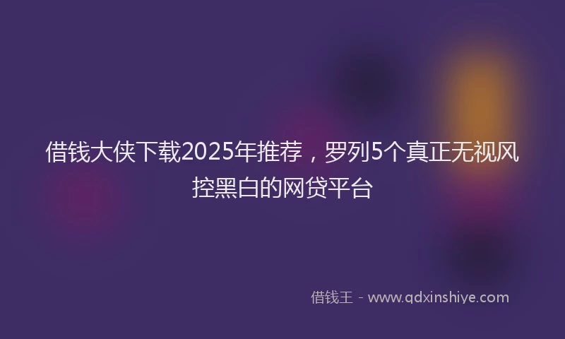 借钱大侠下载2025年推荐，罗列5个真正无视风控黑白的网贷平台