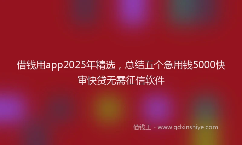 借钱用app2025年精选，总结五个急用钱5000快审快贷无需征信软件