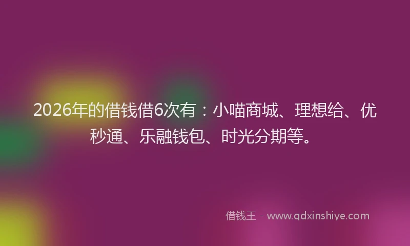 2026年的借钱借6次有：小喵商城、理想给、优秒通、乐融钱包、时光分期等。