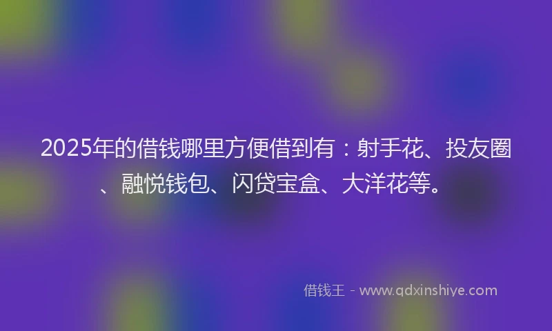 2025年的借钱哪里方便借到有：射手花、投友圈、融悦钱包、闪贷宝盒、大洋花等。