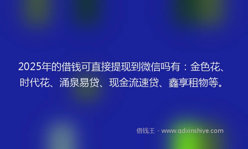 2025年的借钱可直接提现到微信吗有:金色花、时代花、涌泉易贷、现金流速贷、鑫享租物等。