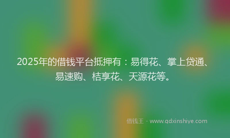 2025年的借钱平台抵押有：易得花、掌上贷通、易速购、桔享花、天源花等。