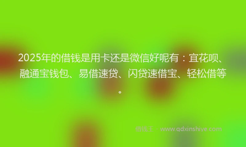 2025年的借钱是用卡还是微信好呢有：宜花呗、融通宝钱包、易借速贷、闪贷速借宝、轻松借等。