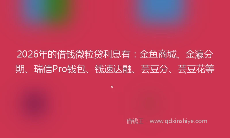2026年的借钱微粒贷利息有:金鱼商城、金瀛分期、瑞信Pro钱包、钱速达融、芸豆分、芸豆花等。