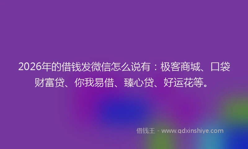 2026年的借钱发微信怎么说有：极客商城、口袋财富贷、你我易借、臻心贷、好运花等。
