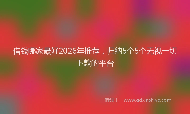 借钱哪家最好2026年推荐，归纳5个5个无视一切下款的平台