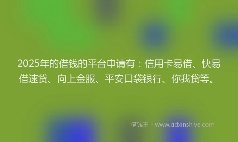 2025年的借钱的平台申请有：信用卡易借、快易借速贷、向上金服、平安口袋银行、你我贷等。