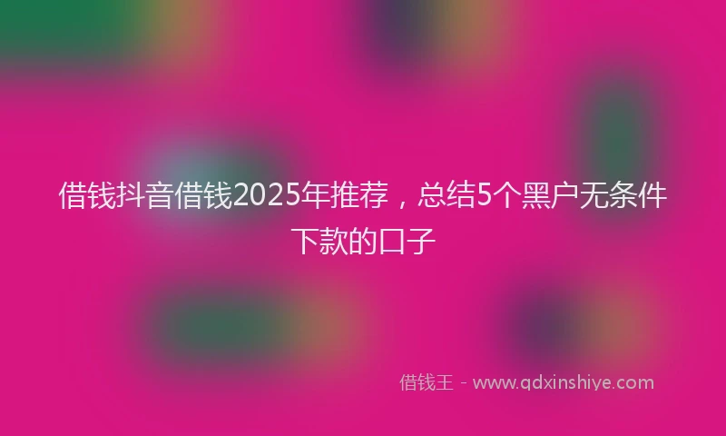 借钱抖音借钱2025年推荐，总结5个黑户无条件下款的口子