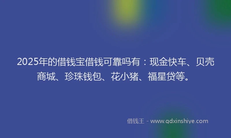 2025年的借钱宝借钱可靠吗有:现金快车、贝壳商城、珍珠钱包、花小猪、福星贷等。