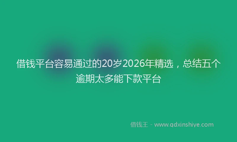 借钱平台容易通过的20岁2026年精选，总结五个逾期太多能下款平台