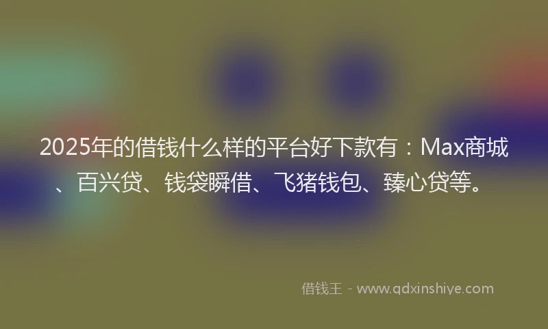 2025年的借钱什么样的平台好下款有:Max商城、百兴贷、钱袋瞬借、飞猪钱包、臻心贷等。