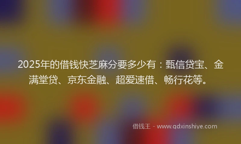 2025年的借钱快芝麻分要多少有：甄信贷宝、金满堂贷、京东金融、超爱速借、畅行花等。