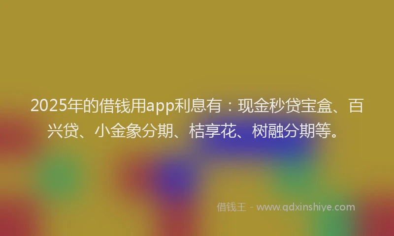 2025年的借钱用app利息有：现金秒贷宝盒、百兴贷、小金象分期、桔享花、树融分期等。