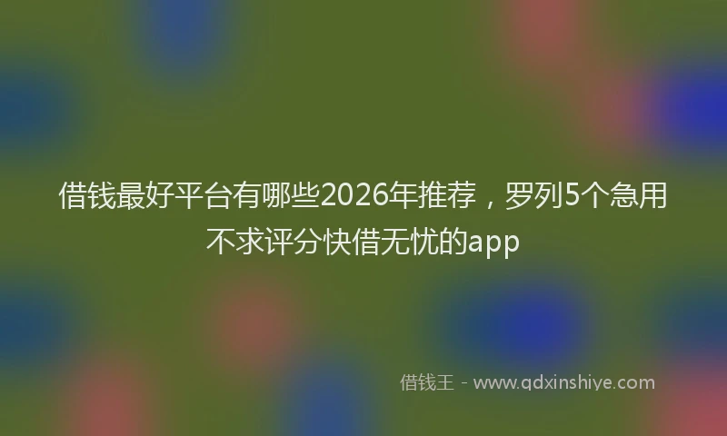 借钱最好平台有哪些2026年推荐，罗列5个急用不求评分快借无忧的app