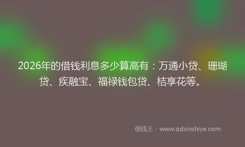 2026年的借钱利息多少算高有：万通小贷、珊瑚贷、疾融宝、福禄钱包贷、桔享花等。