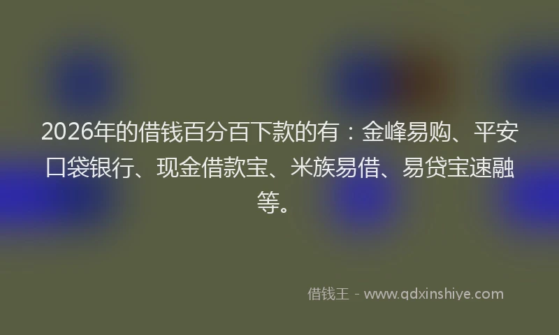 2026年的借钱百分百下款的有：金峰易购、平安口袋银行、现金借款宝、米族易借、易贷宝速融等。