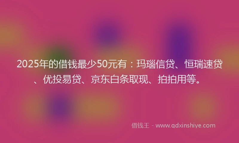 2025年的借钱最少50元有：玛瑙信贷、恒瑞速贷、优投易贷、京东白条取现、拍拍用等。